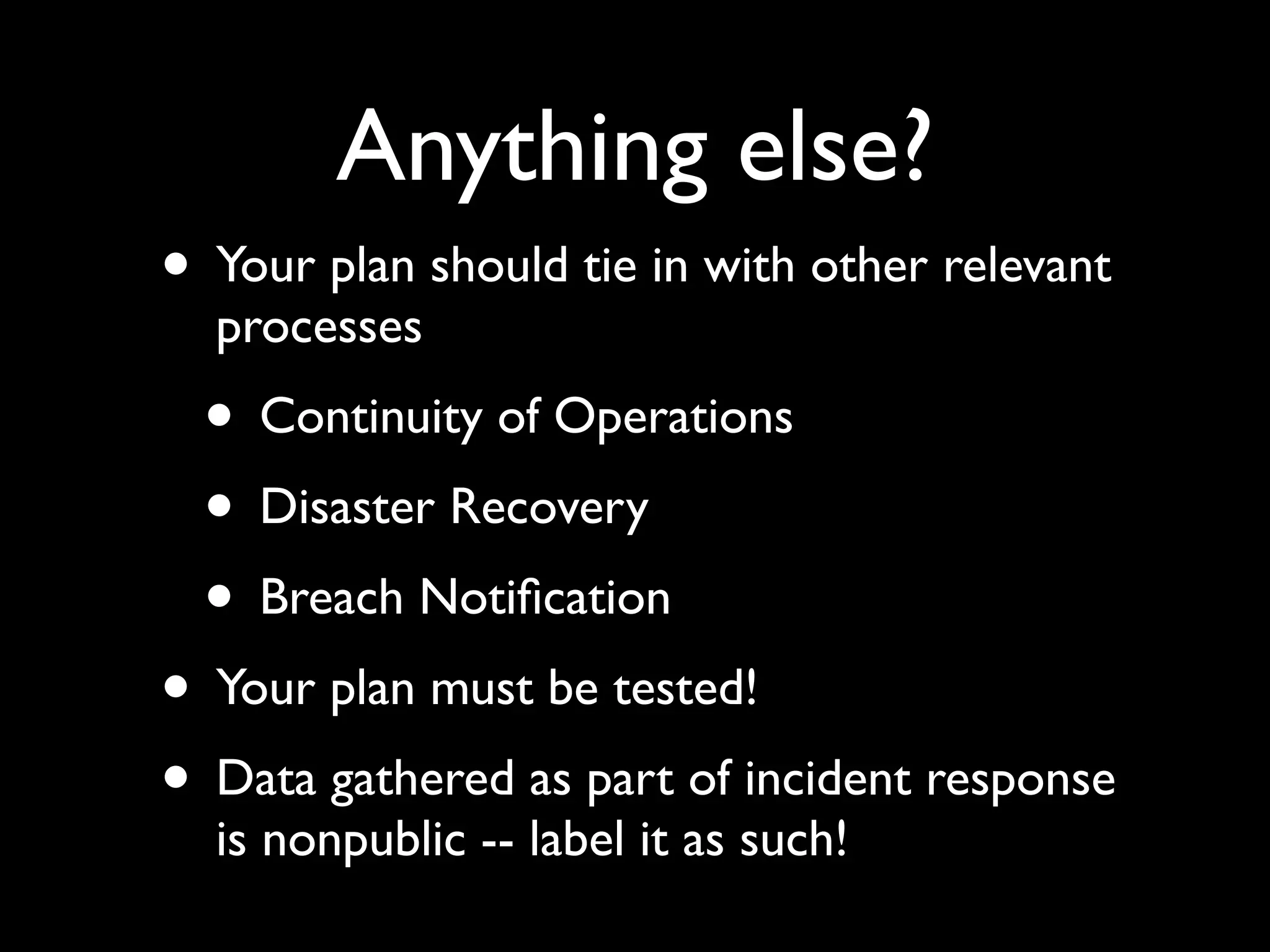 Anything else?
• Your plan should tie in with other relevant
  processes
  • Continuity of Operations
  • Disaster Recovery
  • Breach Notiﬁcation
• Your plan must be tested!
• Data gathered as part of incident response
  is nonpublic -- label it as such!
 