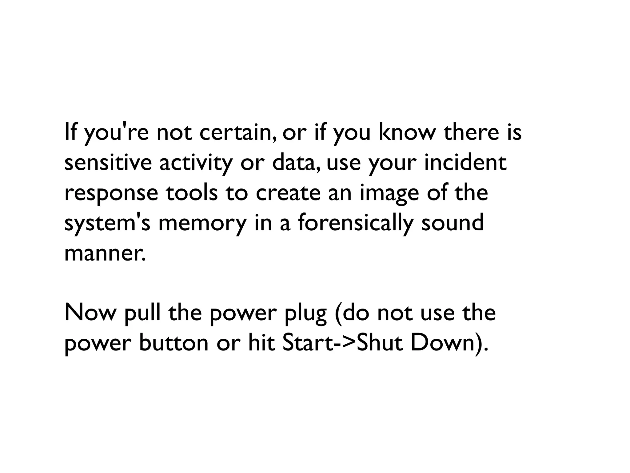 If you're not certain, or if you know there is
sensitive activity or data, use your incident
response tools to create an image of the
system's memory in a forensically sound
manner.

Now pull the power plug (do not use the
power button or hit Start->Shut Down).
 