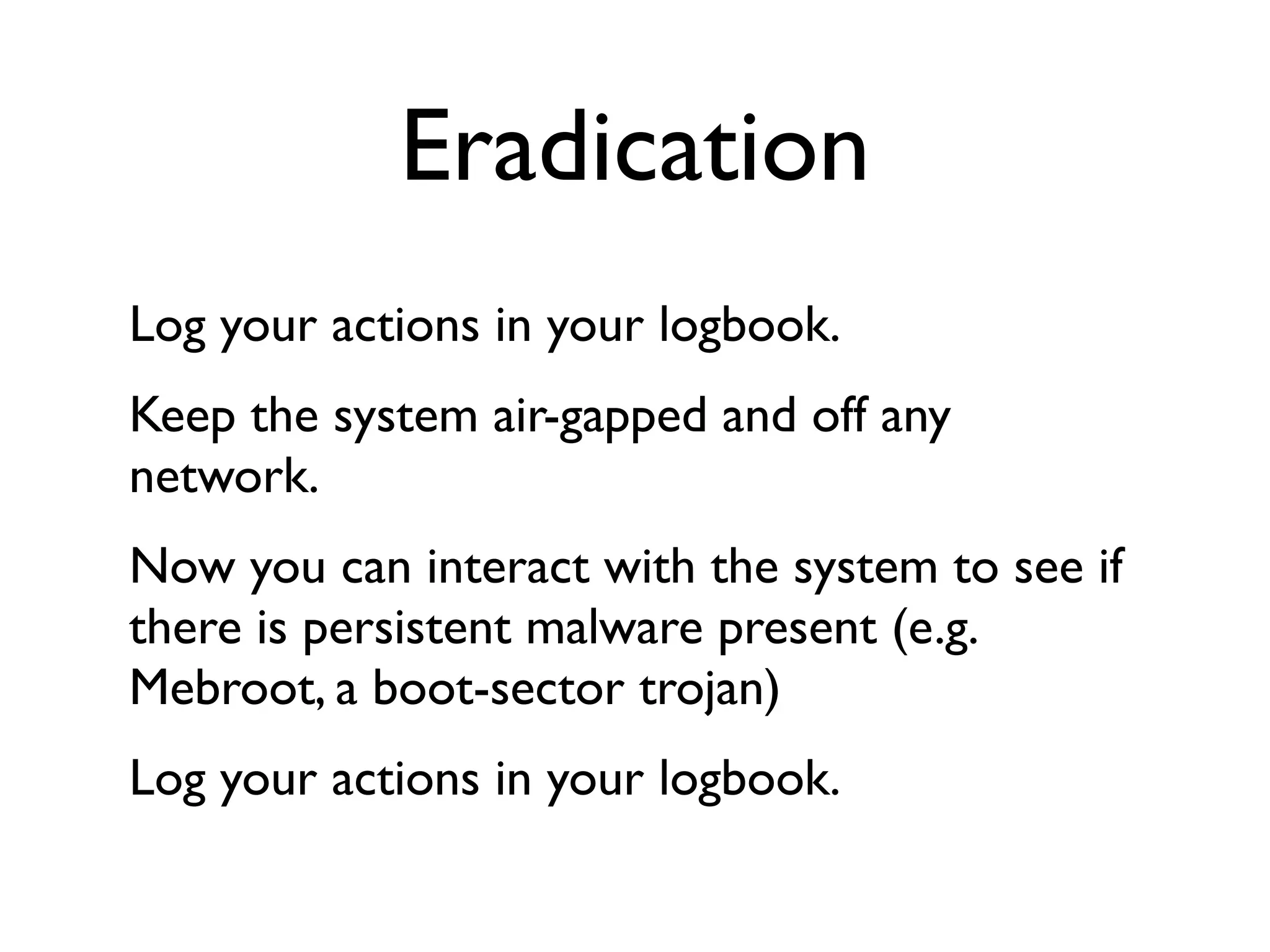 Eradication
Log your actions in your logbook.
Keep the system air-gapped and off any
network.
Now you can interact with the system to see if
there is persistent malware present (e.g.
Mebroot, a boot-sector trojan)
Log your actions in your logbook.
 
