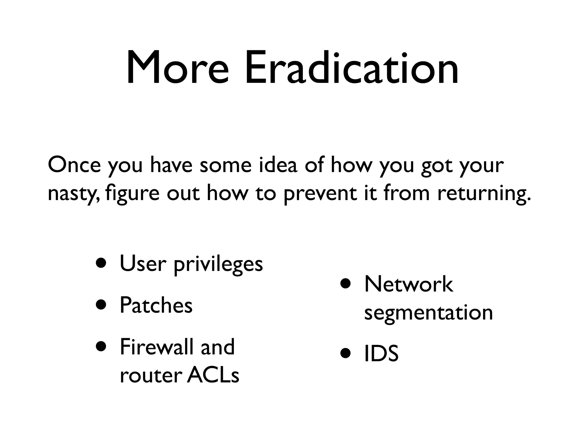 More Eradication
Once you have some idea of how you got your
nasty, ﬁgure out how to prevent it from returning.


    • User privileges
                              • Network
    • Patches                   segmentation
    • Firewall and            • IDS
       router ACLs
 