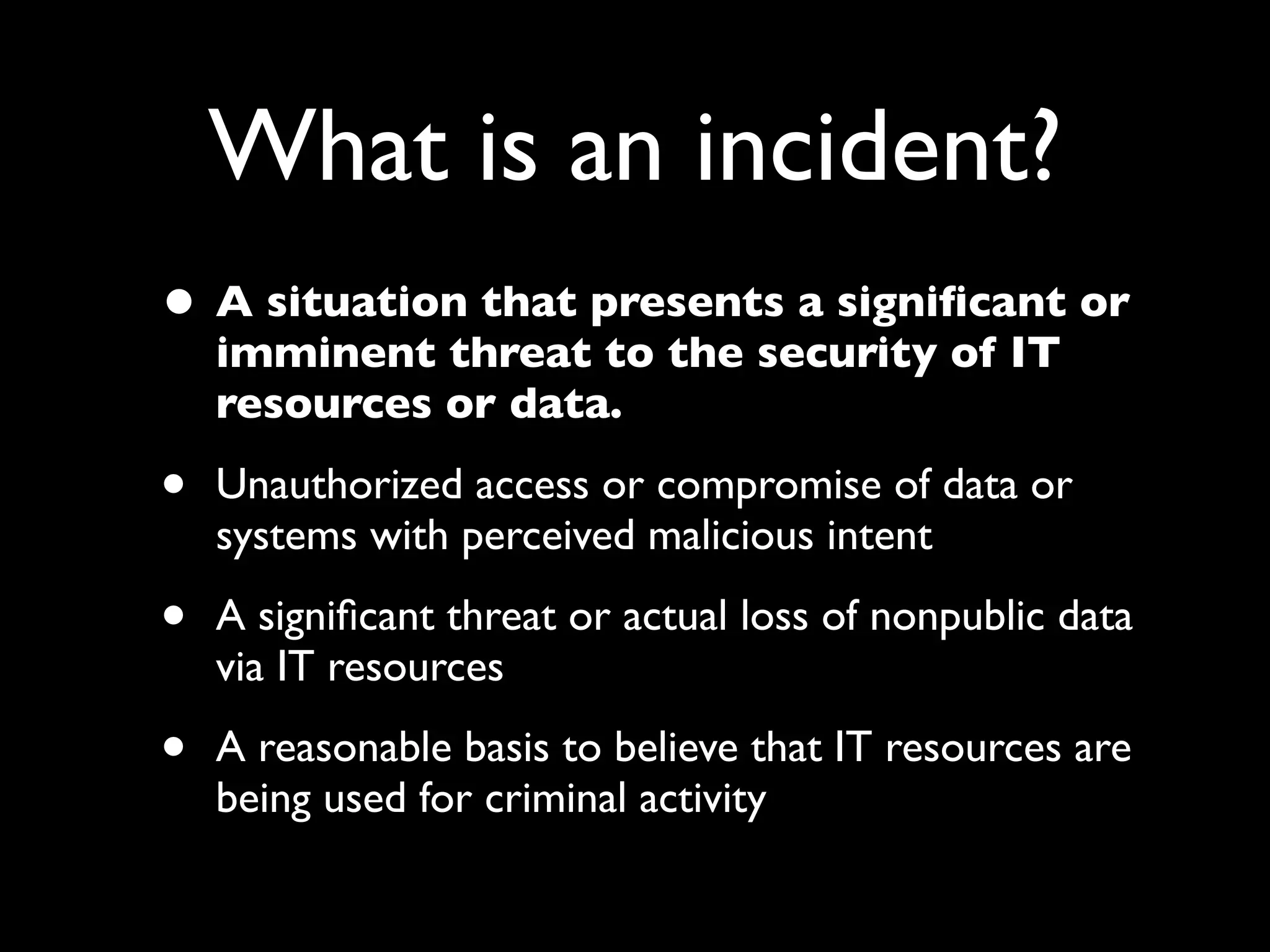 What is an incident?
• A situation that presents a signiﬁcant or
    imminent threat to the security of IT
    resources or data.

•   Unauthorized access or compromise of data or
    systems with perceived malicious intent

•   A signiﬁcant threat or actual loss of nonpublic data
    via IT resources

•   A reasonable basis to believe that IT resources are
    being used for criminal activity
 