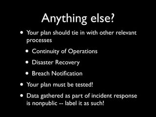 Anything else?
• Your plan should tie in with other relevant
  processes
  • Continuity of Operations
  • Disaster Recovery
  • Breach Notiﬁcation
• Your plan must be tested!
• Data gathered as part of incident response
  is nonpublic -- label it as such!
 