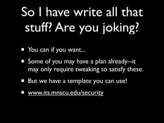 So I have write all that
 stuff? Are you joking?
• You can if you want...
• Some of you may have a plan already--it
  may only require tweaking to satisfy these.
• But we have a template you can use!
• www.its.mnscu.edu/security
 