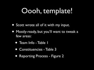 Oooh, template!
• Scott wrote all of it with my input.
• Mostly-ready, but you’ll want to tweak a
  few areas:
  • Team Info - Table 1
  • Constituencies - Table 3
  • Reporting Process - Figure 2
 