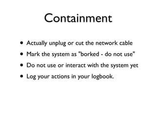 Containment
• Actually unplug or cut the network cable
• Mark the system as "borked - do not use"
• Do not use or interact with the system yet
• Log your actions in your logbook.
 