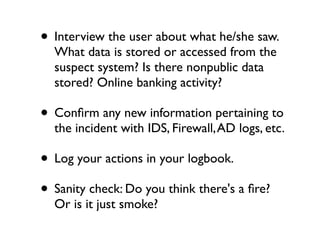 • Interview the user about what he/she saw.
  What data is stored or accessed from the
  suspect system? Is there nonpublic data
  stored? Online banking activity?

• Conﬁrm any new information pertaining to
  the incident with IDS, Firewall, AD logs, etc.

• Log your actions in your logbook.
• Sanity check: Do you think there's a ﬁre?
  Or is it just smoke?
 