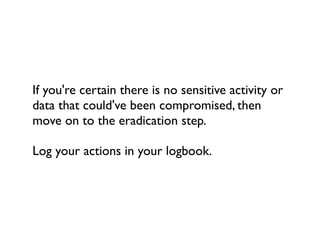 If you're certain there is no sensitive activity or
data that could've been compromised, then
move on to the eradication step.

Log your actions in your logbook.
 