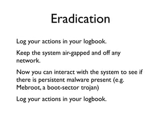 Eradication
Log your actions in your logbook.
Keep the system air-gapped and off any
network.
Now you can interact with the system to see if
there is persistent malware present (e.g.
Mebroot, a boot-sector trojan)
Log your actions in your logbook.
 
