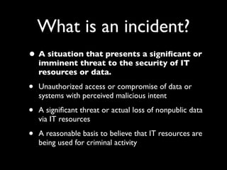 What is an incident?
• A situation that presents a signiﬁcant or
    imminent threat to the security of IT
    resources or data.

•   Unauthorized access or compromise of data or
    systems with perceived malicious intent

•   A signiﬁcant threat or actual loss of nonpublic data
    via IT resources

•   A reasonable basis to believe that IT resources are
    being used for criminal activity
 