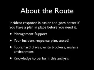 About the Route
Incident response is easier and goes better if
you have a plan in place before you need it.
• Management Support
• Your incident response plan, tested!
• Tools: hard drives, write blockers, analysis
  environment
• Knowledge to perform this analysis
 