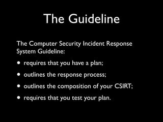 The Guideline
The Computer Security Incident Response
System Guideline:
• requires that you have a plan;
• outlines the response process;
• outlines the composition of your CSIRT;
• requires that you test your plan.
 