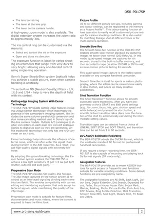 DSR-PD175P

 • The lens barrel ring                                    Picture Profile
 • The lever at the lens grip                              Up to six different picture set-ups, including gamma
                                                           and colour settings, can be registered in the memory
 • The lever on the camera handle
                                                           as a Picture Profile™. This labour-saving function al-
A high-speed zoom mode is also available. The              lows operators to easily recall customised picture set-
digital extender system increases the zoom ratio           ups for various shooting conditions. It is also useful
to approximately 30x.                                      for matching footage shot at different times or for
                                                           multi-camera operation.
The iris control ring can be customised via the            Smooth Slow Rec
menu to:
                                                           The Smooth Slow Rec function of the DSR-PD175P
 • Select and control the iris or the exposure             enables smooth slow-motion playback by capturing
 • Open and close iris direction                           images 4x faster than normal (200 fields/s). In this
                                                           mode, quad-speed images are captured for six
The exposure function is ideal for varied shoot-           seconds, stored in the built-in buffer memory, and
ing environments that range from very dark to              then recorded to tape (in either DVCAM or DV format)
very bright, allowing easy one-handed control              as slow-motion pictures lasting 24 seconds.
using single-ring operation.
                                                           This quad-speed image capture is the fastest speed
Sony’s Super SteadyShot system (optical) helps             available on any compact handheld camcorder.
you achieve a stable picture, even when camera
                                                           Smooth Slow Rec is ideal for sports or nature photo-
handling is unsteady.                                      graphy, where the action can be viewed more easily
                                                           in slow motion, and opens up many creative
Three built-in ND (Neutral Density) filters - 1/4,         possibilities.
1/16 and 1/64 - help to vary the depth of field
with iris control.                                         Shot Transition Function
                                                           The Shot Transition™ function allows for smooth
Cutting-edge Imaging System With Exmor                     automatic scene transitions. After you have pro-
Technology                                                 grammed a shot’s START and END point settings
The DSR-PD175P boasts cutting-edge features includ-        (e.g., for zoom, focus, iris, gain, shutter speed and
ing unique Exmor technology which maximises the            white balance) and pressed the start button, a
potential of the camcorder’s imaging system. This in-      smooth picture transition takes place over the dura-
cludes the same column-parallel A/D conversion and         tion of the shot by automatically calculating the inter-
dual noise-cancelling method used in Sony’s top-of-        mediate setting values.
the-line camera models. Multiple A/D (analogue to di-
gital) converters on each pixel row convert analogue       Transition types can be selected from a choice of
signals to digital as soon as they are generated, un-      LINEAR, SOFT STOP and SOFT TRANS, and transition
like traditional technology that only has one A/D con-     time can be set from 3 to 90 seconds.
verter on each chip.
                                                           DVCAM/DV Selectable Recording
Exmor technology helps eliminate the influence of ex-      The DSR-PD175P adopts the DVCAM format, which is
ternal noise, which can often enter the signal chain       the worldwide standard SD format for professional
during transfer to the A/D converter. As a result, you     handheld camcorders.
get high-quality digital signals with extremely low
noise.                                                     If you require a longer recording time, the DSR-
                                                           PD175P is also capable of recording and playing back
By adopting this groundbreaking technology, the Ex-        DV format signals (SP mode only).
mor Sensor system enables the DSR-PD175P to
achieve a low light sensitivity of just 1.5 lux (At 1/25   Assignable Features
shutter, auto iris and auto gain).                         The DSR-PD175P provides up to seven ASSIGN but-
                                                           tons for quick access to frequently used functions
Progressive Scan Mode                                      suitable for variable shooting conditions. Some default
The DSR-PD175P provides SD-quality 25p footage.            functions are pre-assigned by name.
The 25p image captured by the sensor system is re-
corded as an interlaced signal by dividing each frame      The assignable functions are AE Shift, Back Light, Col-
into two fields. This enables compatibility with current   our Bars, Digital Extender, End Search, Expanded Fo-
editing and monitoring equipment that only accept in-      cus, Fader, Focus Macro, Hyper Gain, Index Mark,
terlaced signals, while maintaining the quality of the     Marker, Peaking, Photo, Picture Profile, Push Auto Iris,
25p image.                                                 REC Review, Ring Rotate Direction, Shot Transition,
                                                           Smooth Slow REC, Spot Light, Steady Shot, TC Reset
Progressive scan mode is suitable for feature films,       and Zebra.
documentaries and music videos, where the content is
required to have the filmic look.


  www.pro.sony.eu/dvcam                                                                                         2
 