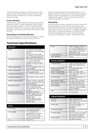 DSR-PD175P

creative features including a 25p Progressive Scan          ergonomically designed body-weight balance and a
mode, Smooth Slow Recording and up to six inde-             carefully planned button layout that reduces operator
pendent Picture Profiles for a variety of different         fatigue. Improved protection for audio settings and
camera set-ups.                                             independent rings for zoom, focus and iris demon-
                                                            strate this attention to detail.
Proven Workflow
DVCAM is the world’s leading professional standard          Affordability
definition format - widely supported, easy to work          DVCAM media is widely available and ideal not just for
with and highly reliable. You don’t need the latest         acquisition but low cost archival purposes as well.
generation software, computer or large amounts of           Sony DVCAM hardware also retains compatibility with
storage to work quickly and efficiently with the DSR-       ubiquitous consumer DV media. In addition, despite a
PD175P.                                                     wide range of advanced features, the DSR-PD175P
                                                            has been designed for the same entry-level price
Ideal Design for Handheld Operation                         range as its predecessor model - the DSR-PD170P.
Sony has responded to customer feedback to create
the ideal handheld camcorder chassis with an


Technical Specifications
  General                                                       Focus                      AF/MF selectable, 800 mm
                                                                                           to infinity (MACRO OFF), 10
  Mass                      2.2 kg (4 lb 14 oz) (with                                      mm to infinity (MACRO ON,
                            Lens hood, Lens cover,large                                    Wide), 800 mm to infinity
                            eyecup)                                                        (MACRO ON, Tele)
                            2.7 kg (5 lb 15 oz) (with           Image stabilizer           ON/OFF selectable, shift lens
                            Lens hood, Lens cover,large
                                                                Filter diameter            72 mm
                            eyecup, NP-F970 battery)
  Dimension (W x H x D)     169 x 188 x 401 mm (6 3/4
                            x 7 1/2 x 15 3/4 inch)             Camera Section
                            (including protrusions w/o
                            gripbelt, w/ hood, w/ large         Imaging device             3-chip 1/3-inch type Exmor
                            eye-cup)                                                       CMOS with ClearVid pixel
  Power requirements        DC 8.4 V (Battery) / DC 7.2                                    array
                            V (AC adapter)                      Effective picture ele-     1,037,000 pixels with
  Power consumption         Approx. 6.0 W (LCD OFF and          ments Approx.              ClearVid array
                            LCD viewfinder ON)                  Built-in optical filters   Clear, 1/4, 1/16, 1/64
  Operating temperature     0 to +40 °C (+32 to +104            Minimum illumination       1.5 lx (auto gain, auto iris,
                            °F)                                                            1/25 shutter)
  Storage temperature       -20 to +60 °C (-4 to +140           Shutter speed              Auto, Manual 50i/25p: 1/3 -
                            °F)                                                            1/10000 sec.
  Battery operating time    Approx. 475 min. (LCD OFF           Slow Shutter (SLS)         1/3, 1/6, 1/12, 1/25 sec.
                            and LCD viewfinder ON) with         Slow &amp; Quick Mo-       200 fields/s (fixed) as im-
                            NP-F970 battery                     tion function              proved Smooth Slow Rec
  Recording format          Video: DVCAM/DV (SP) PAL            White balance              Auto, one-push auto (A/B
                            Audio: Linear PCM (2ch,                                        positions), indoor (3200 K),
                            16-bit, 48-kHz / 2ch, 12-bit,                                  outdoor (5800K)
                            32-kHz)                             Gain                       AGC, -6, -3, 0, 3, 6, 9, 12,
  Recording frame rate      DVCAM/DV: 576/50i                                              15, 18, 21 dB
  Recording/Playback time   DV (SP): Approx. 63 min.
                            with PHDVM-63DM Digit-
                            alMaster tape                      Inputs/Outputs
                            DVCAM: Approx. 41min.
                                                                DC input                   Power code (DK-215)
                            with PHDVM-63DM Digit-
                            alMaster tape                       Remote                     LANC (Stereo mini-mini jack
                                                                                           (ø2.5 mm) (x 1))
                                                                Audio input                XLR 3-pin (female) (x 2),
  Lens                                                                                     line/mic/mic +48 V
                                                                                           selectable
  Zoom ratio                Sony G Lens, 20x (optical),
                                                                Composite output           RCA Type (x 1) via A/V multi
                            1.5x Digital Extender
                                                                                           connector
  Focal length              f = 4.1 to 82.0 mm
                                                                S-Video output             Mini-Din 4-pin (x 1) via A/V
                            (equivalent to f = 29.5 to
                                                                                           multi connector (optional
                            590 mm at 16:9 mode
                                                                                           VMC-15FS is required.)
                            f = 36.1 to 722 mm at 4:3
                            mode on 35 mm lens)                 Audio output               RCA type (CH-1,CH-2) via
                                                                                           A/V multi connector
  Iris                      F1.6 to F3.4




  www.pro.sony.eu/dvcam                                                                                              4
 