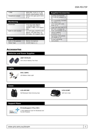 DSR-PD175P

 i.LINK                      IEEE1394, 4-pin (x 1), DV          Supplied Accessories
                             stream input/output, S400
 Headphone output            Stereo mini jack (ø3.5 mm)         Supplied Accessories
                             (x 1)                              AC-L100 AC adaptor (x
                                                                1)
                                                                A/V Composite Connect-
 Monitoring                                                     ing Cable (x 1)
 Viewfinder                  0.45 inch-type approx.             Lens hood with Lens
                             1,226,880 dots (852 x              cover (x 1)
                             3[RGB] x 480), 16:9 aspect         Large size eye-cup (x 1)
                             ratio                              RMT-831 wireless re-
 Built-in LCD monitor        3.2 inch-type, XtraFine LCD,       mote commander (x 1)
                             approx. 921,600 dots, hy-          Lithium battery
                             brid type, 16:9 aspect ratio       (CR2025) (x 1)
                                                                Operating instructions
                                                                (CD-ROM) (x 1)
 Other
                                                                Printed operating
 Built-in Microphone         Stereo microphone                  instructions
 Media Type                  miniDV tape (x 1)




Accessories
 Batteries and Power Supplies

                    2N P - F 970/ B

                    Info-Lithium Battery Twin Pack




 Lights

                    H VL- LB P A

                    LED Battery Video Light




 Cases

                    LC S- B P 1B P                                              L C S - G 1 BP

                    Soft Backpack Style Carrying Case                           Soft Carry Case




 Support Plans

                    P r im eSu ppo r t P lu s B C 1

                    1-Year Additional Cover for Broadcast and
                    Pro A/V Products




 www.pro.sony.eu/dvcam                                                                                    5
 