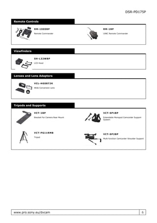 DSR-PD175P

Remote Controls

              R M - 1000B P                   RM- 1 BP

              Remote Commander                LANC Remote Commander




Viewfinders

              SH - L32W B P

              LCD Hood




Lenses and Lens Adaptors

              VC L- H G 0872K

              Wide Conversion Lens




Tripods and Supports

              VC T- 1B P                      V C T - S P 1 BP

              Bracket For Camera Rear Mount   Extendable Monopod Camcorder Support
                                              System




              VC T- P G 11R M B
                                              V C T - S P 2 BP
              Tripod
                                              Multi-function Camcorder Shoulder Support




www.pro.sony.eu/dvcam                                                                6
 
