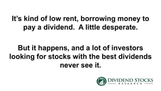 It’s kind of low rent, borrowing money to
pay a dividend. A little desperate.
But it happens, and a lot of investors
looking for stocks with the best dividends
never see it.
 
