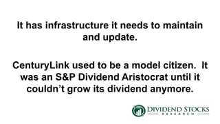 It has infrastructure it needs to maintain
and update.
CenturyLink used to be a model citizen. It
was an S&P Dividend Aristocrat until it
couldn’t grow its dividend anymore.
 