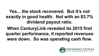 Yes... the stock recovered. But it’s not
exactly in good health. Not with an 83.7%
dividend payout ratio.
When CenturyLink revealed its 2015 first
quarter performance, it reported revenues
were down. So was operating cash flow.
 