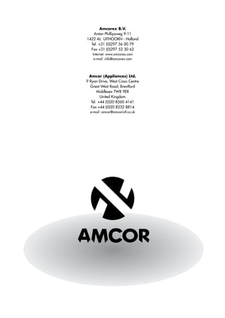 Amcorex B.V.
    Anton Phillipsweg 9-11
1422 AL UITHOORN - Holland
  Tel. +31 (0)297 56 00 79
  Fax +31 (0)297 52 30 62
   Internet: www.amcorex.com
    e-mail: info@amcorex.com




  Amcor (Appliances) Ltd.
9 Ryan Drive, West Cross Centre
  Great West Road, Brentford
       Middlesex TW8 9ER
         United Kingdom
   Tel. +44 (0)20 8560 4141
   Fax +44 (0)20 8232 8814
  e-mail: amcor@amcorintl.co.uk
 