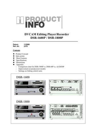 DVCAM Editing Player/Recorder
                DSR-1600P / DSR-1800P

Datum:      11/2000
Ref.- Nr:   2378

Contents
l Product Concept
l Sales points
l Main Features
l Specifications
l Dimensions
l Appendix
  - Comparison chart for DSR-1800P vs. DSR-80P vs. AJ-D450P
  - Improvement on predecessor models
  - Settings on Editing control units


    DSR-1600




    DSR-1800
 