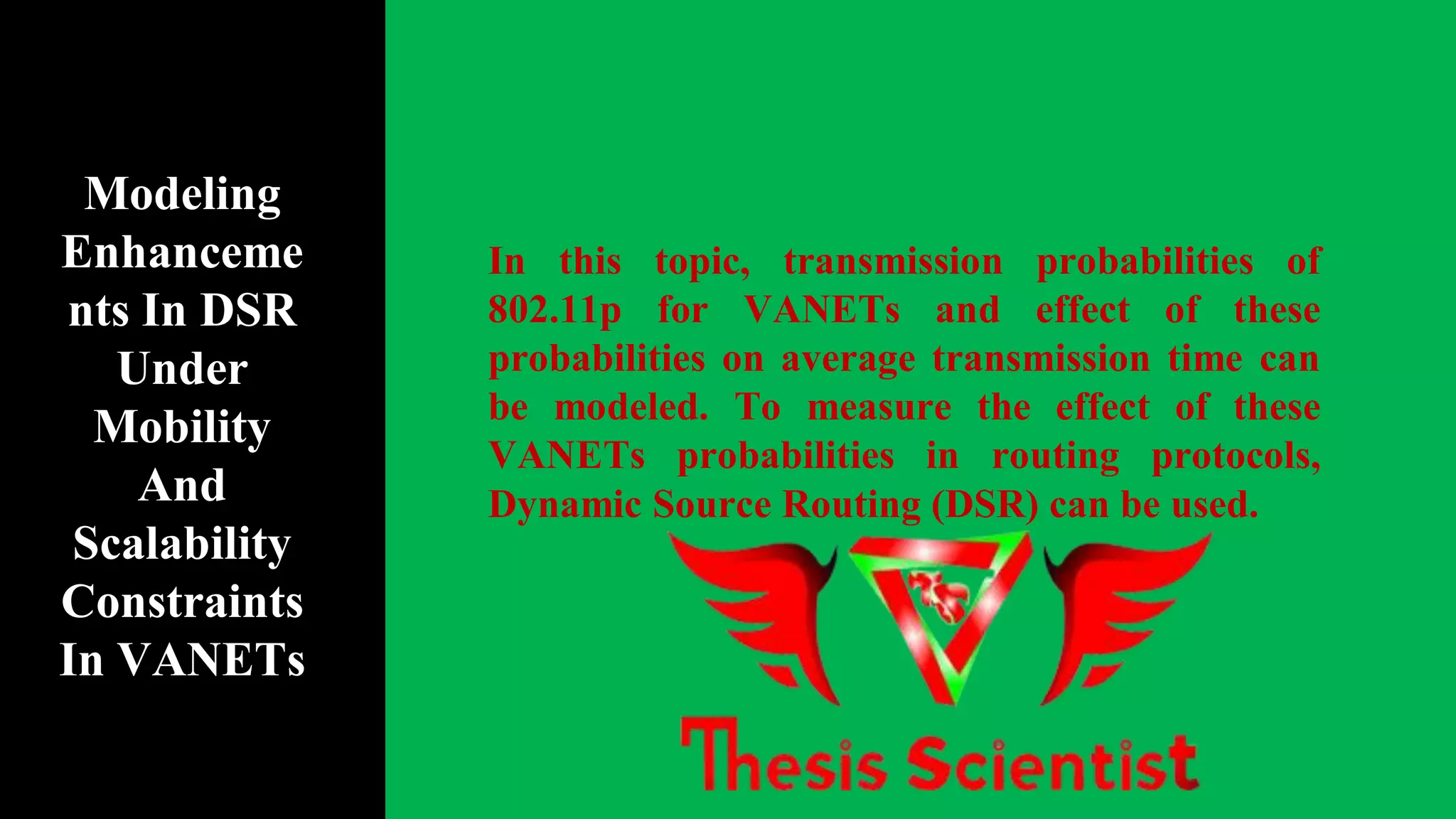 In this topic, transmission probabilities of
802.11p for VANETs and effect of these
probabilities on average transmission time can
be modeled. To measure the effect of these
VANETs probabilities in routing protocols,
Dynamic Source Routing (DSR) can be used.
Modeling
Enhanceme
nts In DSR
Under
Mobility
And
Scalability
Constraints
In VANETs
 
