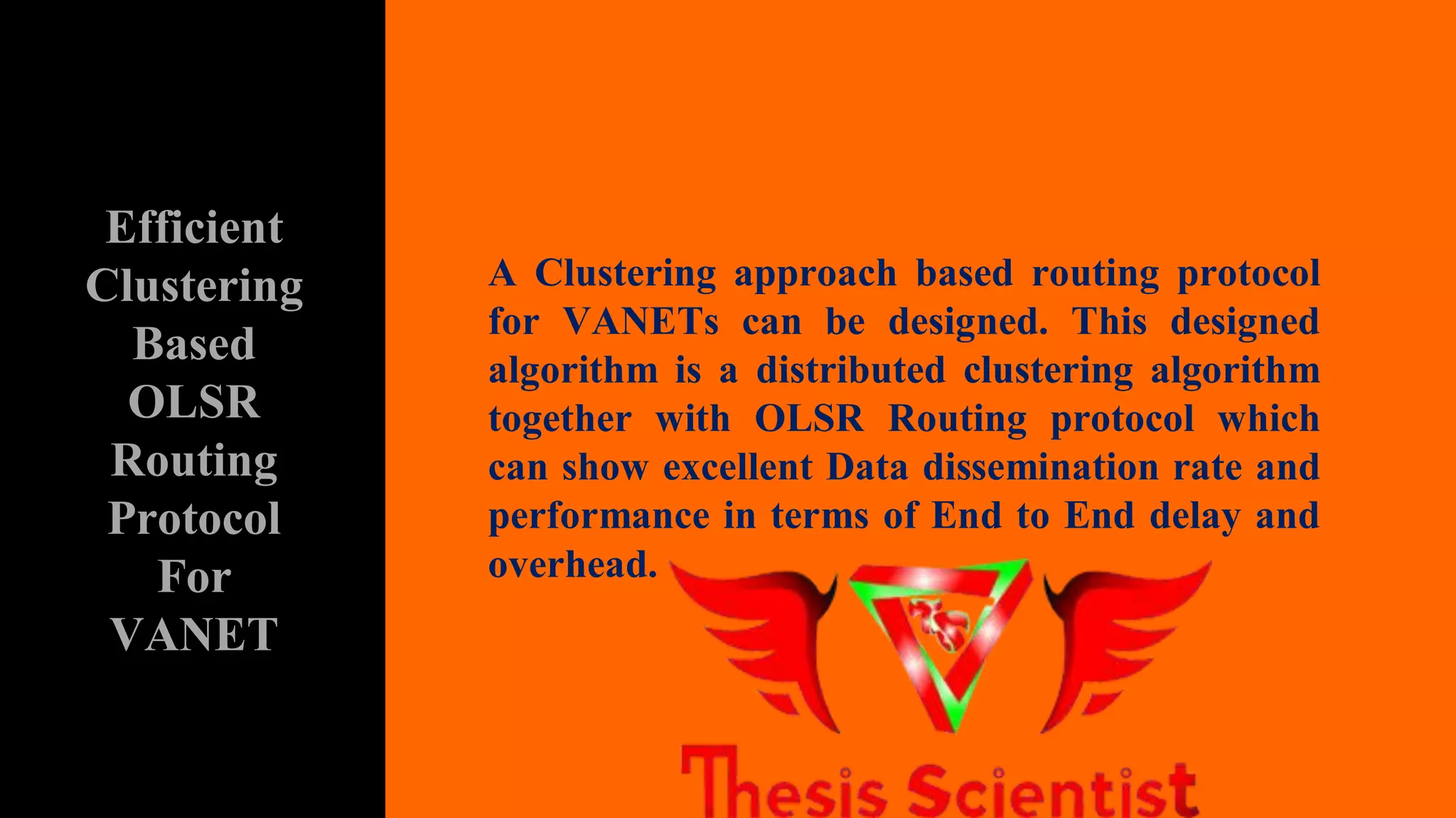 A Clustering approach based routing protocol
for VANETs can be designed. This designed
algorithm is a distributed clustering algorithm
together with OLSR Routing protocol which
can show excellent Data dissemination rate and
performance in terms of End to End delay and
overhead.
Efficient
Clustering
Based
OLSR
Routing
Protocol
For
VANET
 