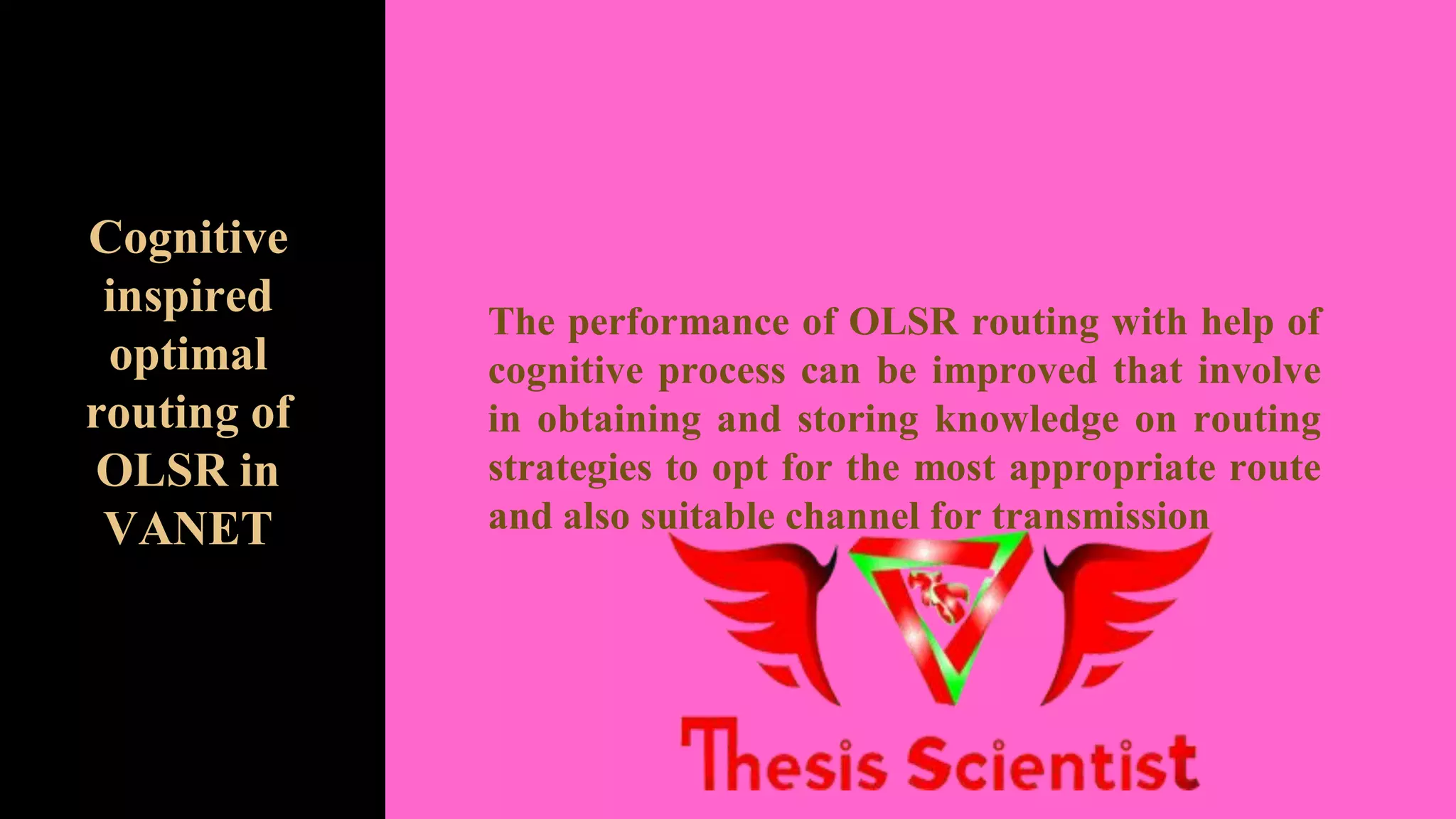 The performance of OLSR routing with help of
cognitive process can be improved that involve
in obtaining and storing knowledge on routing
strategies to opt for the most appropriate route
and also suitable channel for transmission
Cognitive
inspired
optimal
routing of
OLSR in
VANET
 