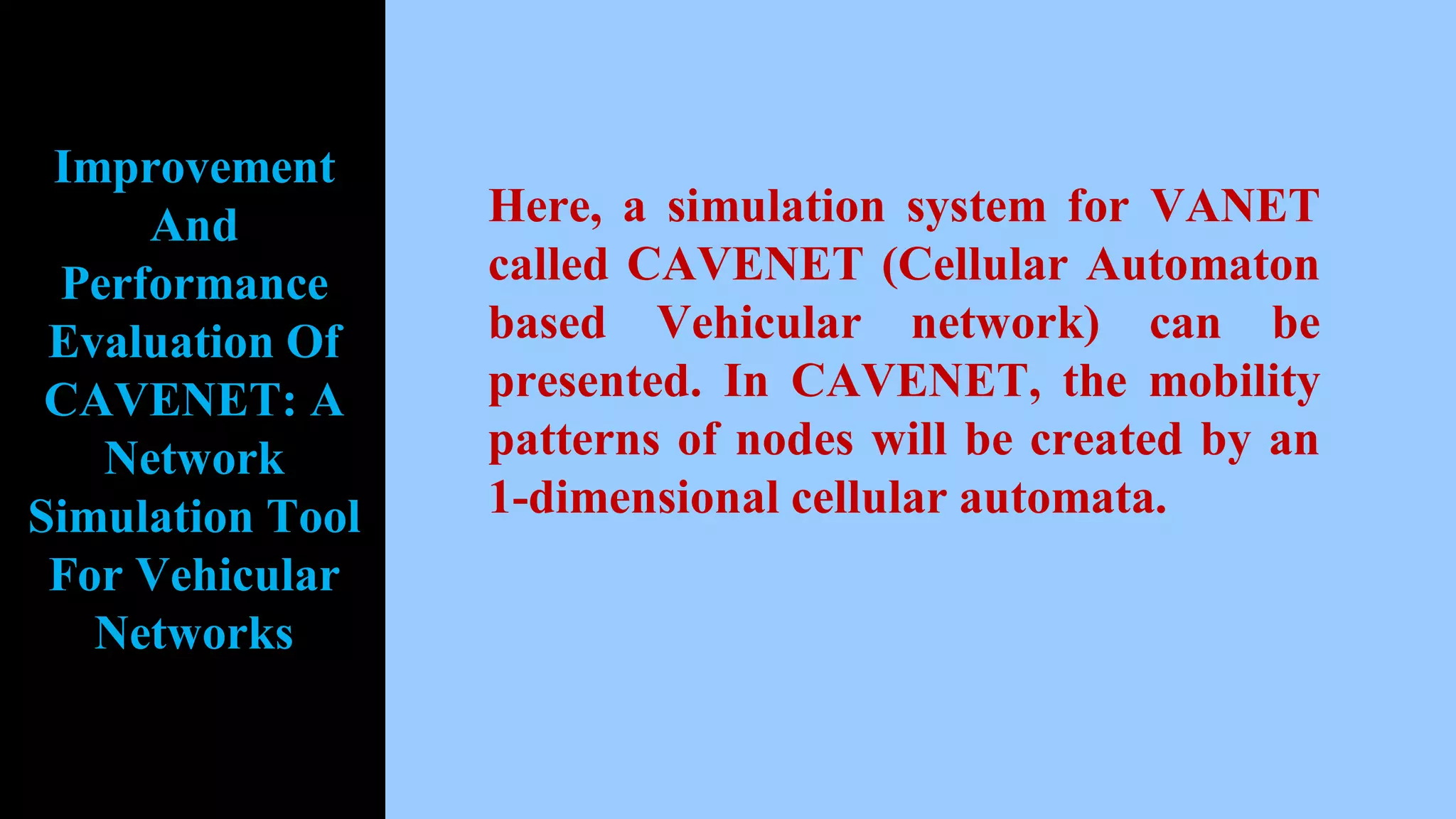 Here, a simulation system for VANET
called CAVENET (Cellular Automaton
based Vehicular network) can be
presented. In CAVENET, the mobility
patterns of nodes will be created by an
1-dimensional cellular automata.
Improvement
And
Performance
Evaluation Of
CAVENET: A
Network
Simulation Tool
For Vehicular
Networks
 