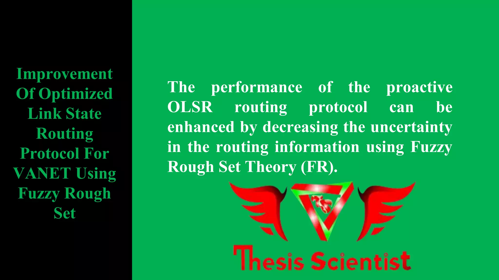 The performance of the proactive
OLSR routing protocol can be
enhanced by decreasing the uncertainty
in the routing information using Fuzzy
Rough Set Theory (FR).
Improvement
Of Optimized
Link State
Routing
Protocol For
VANET Using
Fuzzy Rough
Set
 