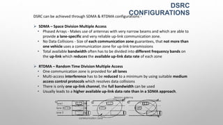DSRC
CONFIGURATIONSDSRC can be achieved through SDMA & RTDMA configurations -
 SDMA – Space Division Multiple Access
• Phased Arrays - Makes use of antennas with very narrow beams and which are able to
provide a lane-specific and very reliable up-link communication zone.
• No Data Collisions - Size of each communication zone guarantees, that not more than
one vehicle uses a communication zone for up-link transmissions
• Total available bandwidth often has to be divided into different frequency bands on
the up-link which reduces the available up-link data rate of each zone
 RTDMA – Random Time Division Multiple Access
• One communication zone is provided for all lanes
• Multi-access interference has to be reduced to a minimum by using suitable medium
access control protocols which resolves data collisions
• There is only one up-link channel, the full bandwidth can be used
• Usually leads to a higher available up-link data rate than in a SDMA approach.
 