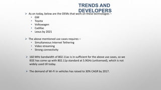 TRENDS AND
DEVELOPERS As on today, below are the OEMs that work on these technologies –
• GM
• Toyota
• Volkswagen
• Cadillac
• Lexus by 2021
 The above mentioned use cases requires –
• Simultaneous Internet Tethering
• Video streaming
• Strong connectivity
 160 MHz bandwidth of 802.11ac is in-sufficient for the above use cases, so we
IEEE has come up with 802.11p standard at 5.9GHz (unlicensed), which is not
widely used till today.
 The demand of Wi-Fi in vehicles has raised to 30% CAGR by 2017.
 