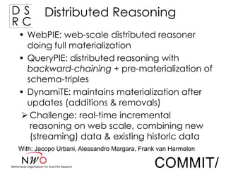 DS
RC

Distributed Reasoning

• WebPIE: web-scale distributed reasoner
doing full materialization
• QueryPIE: distributed reasoning with
backward-chaining + pre-materialization of
schema-triples
• DynamiTE: maintains materialization after
updates (additions & removals)
 Challenge: real-time incremental
reasoning on web scale, combining new
(streaming) data & existing historic data
With: Jacopo Urbani, Alessandro Margara, Frank van Harmelen

COMMIT/

 