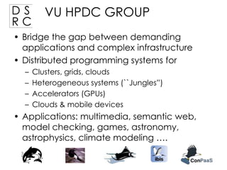 DS
RC

VU HPDC GROUP

• Bridge the gap between demanding
applications and complex infrastructure
• Distributed programming systems for
–
–
–
–

Clusters, grids, clouds
Heterogeneous systems (``Jungles”)
Accelerators (GPUs)
Clouds & mobile devices

• Applications: multimedia, semantic web,
model checking, games, astronomy,
astrophysics, climate modeling ….

 
