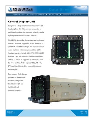 Data Sheet
         4630 North Avenue     n   Oceanside CA 92056     n   760.945.0230   n   www.interfacedisplays.com




 Control Display Unit
 Designed as a drop-in replacement for current CRT-
 based displays, this CDU provides a reduction in
 weight and envelope size, increased reliability, and a
 high degree of customization via software.

 The CDU is designed to display radar and navigation
 data on a full-color, ruggedized, active matrix LCD
 (AMLCD) with LED backlight. An interactive touch-
 screen facilitates pilot interaction with the CDU.
 Standard interfaces include MIL-STD-1553, RS-422,
 Ethernet, USB, and discretes. Additional interfaces
 (ARINC-429) can be supported by adding PC-104/
 PC-104+ modules. Video inputs (NTSC, RS-170,
 DVI) and the ability to drive a second display are
 also available.

 Two compact flash slots are
 provided for data storage.
 Software-configurable
 bezel buttons (20) are
 backlit with full
 dimming capability.




ds_RCDU_                                                                                                 Page 1 of 2
19000-02.pdf                                                                                              Jan-14-13
 