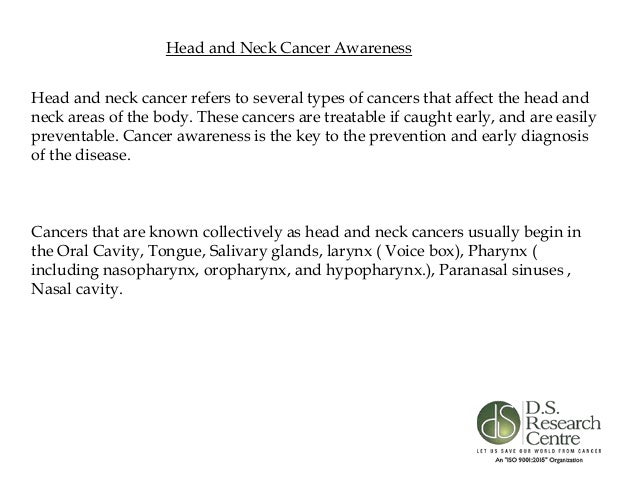 Head and Neck Cancer Awareness
Head and neck cancer refers to several types of cancers that affect the head and
neck areas of the body. These cancers are treatable if caught early, and are easily
preventable. Cancer awareness is the key to the prevention and early diagnosis
of the disease.
Cancers that are known collectively as head and neck cancers usually begin in
the Oral Cavity, Tongue, Salivary glands, larynx ( Voice box), Pharynx (
including nasopharynx, oropharynx, and hypopharynx.), Paranasal sinuses ,
Nasal cavity.
 