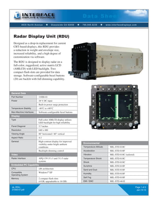 4630 North Avenue n Oceanside CA 92056 n 760.945.0230 n www.interfacedisplays.com
Data Sheet
ds_RDU_
21000-01.pdf
Page 1 of 2
Jan-14-13
Designed as a drop-in replacement for current
CRT-based displays, this RDU provides
a reduction in weight and envelope size,
increased reliability, and a high degree of
customization via software.
The RDU is designed to display radar on a
full-color, ruggedized, active matrix LCD
(AMLCD) with LED backlight. Two
compact flash slots are provided for data
storage. Software-configurable bezel buttons
(20) are backlit with full dimming capability.
Radar Display Unit (RDU)
General Data
Part Number 21000-01
Power 28 V DC input
Built-in power surge protection
Temperature Stability -40°C to +80°C
Man-Machine Interfaces Software-configurable bezel buttons
Display
Type Full-color AMLCD display utilizes
LED backlight for high reliability
Panel Diagonal 5.7 inches
Resolution 640 x 480
Viewing Angle 80° horizontal / 40° vertical
Aspect Ratio 4:3
General High-contrast display for improved
visibility under bright ambient
conditions
Backlight dimming control
Video
Radar Interface APQ-159 (V)-3 and (V)-5 radar
systems
Embedded PC Capability
CPU x86 architecture
Compatible
Operating System
Windows®
XP
Memory 2 compact flash slots
(4 GB, upgradeable to 16 GB)
Environmental
Temperature-Altitude MIL-STD-810C
Acceleration MIL-STD-810F
Vibration MIL-STD-810C (tailored)
Temperature Shock MIL-STD-810C
Shock MIL-STD-810C
Sunshine MIL-STD-810F
Sand and Dust MIL-STD-810F
Humidity MIL-STD-810F
Salt Fog MIL-STD-810F
EMI / EMC MIL-STD-461E
 