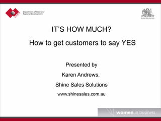 IT’S HOW MUCH? How to get customers to say YES   Presented by Karen Andrews,  Shine Sales Solutions www.shinesales.com.au 