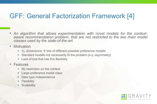 GFF: General Factorization Framework [4]
• An algorithm that allows experimentation with novel models for the context-
aware recommendation problem, that are not restricted to the two main model
classes used by the state-of-the-art.
• Motivation
dimensions lots of different possible preference models
Standard models not necessarily fit the problem (e.q. asymmetry)
Lack of tool that has this flexibility
• Features
No restriction on the context
Large preference model class
Data type independence
Flexibility
Scalability
 