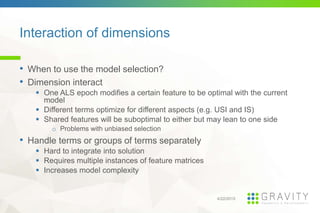 Interaction of dimensions
4/22/2015
• When to use the model selection?
• Dimension interact
One ALS epoch modifies a certain feature to be optimal with the current
model
Different terms optimize for different aspects (e.g. USI and IS)
Shared features will be suboptimal to either but may lean to one side
o Problems with unbiased selection
• Handle terms or groups of terms separately
Hard to integrate into solution
Requires multiple instances of feature matrices
Increases model complexity
 