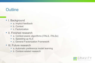 Outline
• I. Background
a. Implicit feedback
b. Context
c. Factorization
• II. Finished research
a. Context-aware algorithms (iTALS, iTALSx)
b. Speeding-up ALS
c. General Factorization Framework
• III. Future research
a. Automatic preference model learning
b. Context-related research
 
