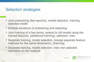 Selection strategies
4/22/2015
• Joint pretraining (few epochs), model selection, training
selected model
• Multiple iterations of pretraining and selecting
• Joint training of a few terms, extend to full model using the
trained features, (additional training), selection, train
• Separate training, model selection, (merge separate feature
matrices for the same dimension), (training)
• Separate training, model selection, train non selected
members on the residual
 