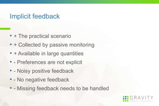 Implicit feedback
• + The practical scenario
• + Collected by passive monitoring
• + Available in large quantities
• - Preferences are not explicit
• - Noisy positive feedback
• - No negative feedback
• - Missing feedback needs to be handled
 