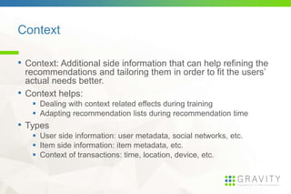 Context
• Context: Additional side information that can help refining
the recommendations and tailoring them in order to fit the
users’ actual needs better.
• Context helps:
Dealing with context related effects during training
Adapting recommendation lists during recommendation time
• Types
User side information: user metadata, social networks, etc.
Item side information: item metadata, etc.
Context of transactions: time, location, device, etc.
 