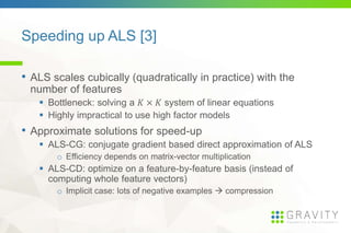 Speeding up ALS [3]
• ALS scales cubically (quadratically in practice) with the
number of features
Bottleneck: solving a system of linear equations
Highly impractical to use high factor models
• Approximate solutions for speed-up
ALS-CG: conjugate gradient based direct approximation of ALS
o Efficiency depends on matrix-vector multiplication
ALS-CD: optimize on a feature-by-feature basis (instead of
computing whole feature vectors)
o Implicit case: lots of negative examples compression
 