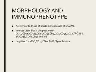 MORPHOLOGYAND
IMMUNOPHENOTYPE
■ Are similar to those of blasts in most cases of DS AML.
■ In most cases blasts are positive for
CD34,CD56,CD117,CD13,CD33,CD7,CD4,CD41,CD42,TPO-R,IL-
3R,CD36,CD61,CD71 and are
■ negative for MPO,CD15,CD14AND Glycophorin a.
 