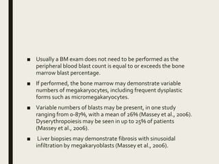■ Usually a BM exam does not need to be performed as the
peripheral blood blast count is equal to or exceeds the bone
marrow blast percentage.
■ If performed, the bone marrow may demonstrate variable
numbers of megakaryocytes, including frequent dysplastic
forms such as micromegakaryocytes.
■ Variable numbers of blasts may be present, in one study
ranging from 0-87%, with a mean of 26% (Massey et al., 2006).
Dyserythropoiesis may be seen in up to 25% of patients
(Massey et al., 2006).
■ Liver biopsies may demonstrate fibrosis with sinusoidal
infiltration by megakaryoblasts (Massey et al., 2006).
 