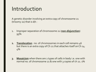 Introduction
A genetic disorder involving an extra copy of chromosome 21
(trisomy 21) that is d/t :
1. Improper separation of chromosome 21 (non-disjunction)
95%
2. Translocation : no. of chromosomes in each cell remains 46
but there is an extra copy of Ch 21 that attaches itself on Ch 14.
4%
3. Mosaicism when there are 2 types of cells in body i.e. one with
normal no. of chromosome 21 & one with 3 copies of ch 21. 1%
 