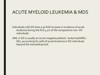 ACUTE MYELOID LEUKEMIA & MDS
Individuals with DS have a 50 fold increase in incidence of acute
leukemia during the first 5 yrs of life compared to non- DS
individuals.
AML in DS is usually an acute megakaryoblastic leukemia(AMKL-
M7) ,accounting for 50% of acute leukemia in DS individuals
beyond the neonatal period.
 