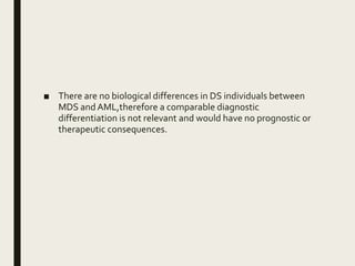 ■ There are no biological differences in DS individuals between
MDS andAML,therefore a comparable diagnostic
differentiation is not relevant and would have no prognostic or
therapeutic consequences.
 