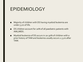 EPIDEMIOLOGY
■ Majority of children with DS having myeloid leukemia are
under 5 yrs of life.
■ DS children account for 20% of all paediatric patients with
AML/MDS .
■ Myeloid leukemia of DS occurs in 20-30% of children with a
prior history ofTAM and leukemia usually occurs 1-3 yrs after
TAM.
 
